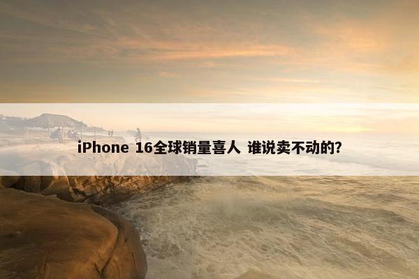 iPhone 16全球销量喜人 谁说卖不动的？