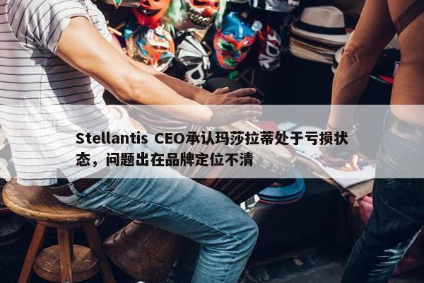 Stellantis CEO承认玛莎拉蒂处于亏损状态，问题出在品牌定位不清