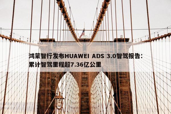 鸿蒙智行发布HUAWEI ADS 3.0智驾报告：累计智驾里程超7.36亿公里