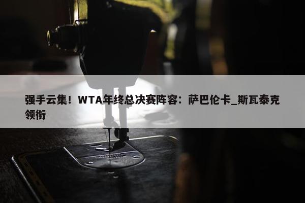 强手云集！WTA年终总决赛阵容：萨巴伦卡_斯瓦泰克领衔