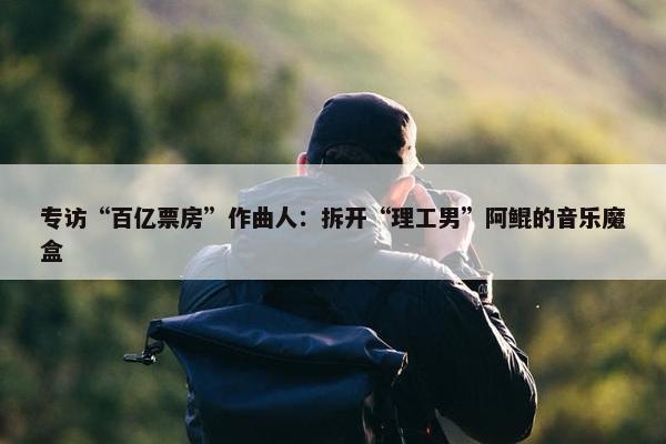 专访“百亿票房”作曲人：拆开“理工男”阿鲲的音乐魔盒