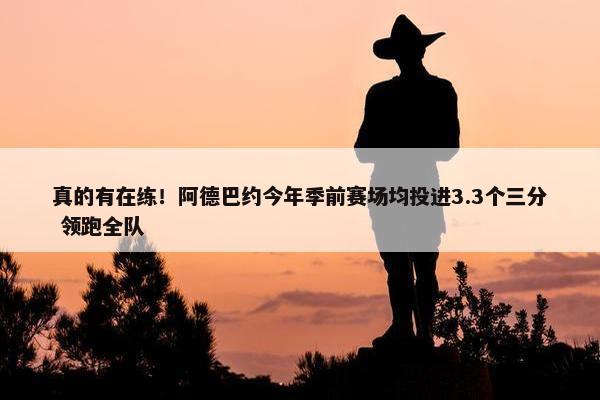 真的有在练！阿德巴约今年季前赛场均投进3.3个三分 领跑全队