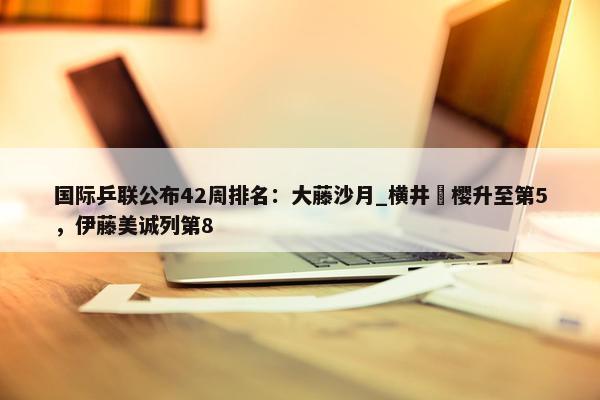 国际乒联公布42周排名：大藤沙月_横井咲樱升至第5，伊藤美诚列第8