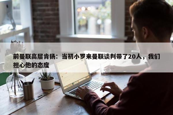 前曼联高层肯扬：当初小罗来曼联谈判带了20人，我们担心他的态度