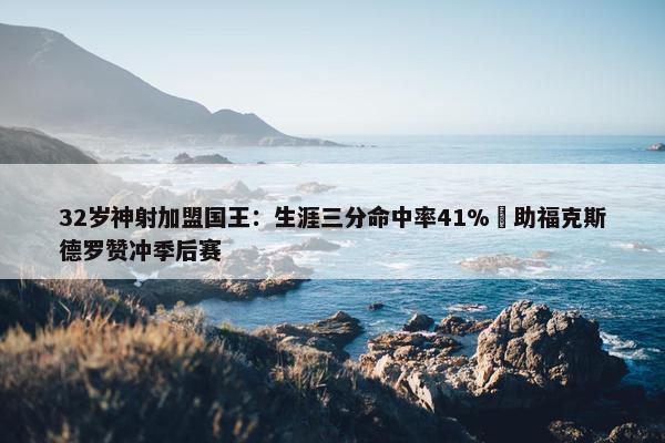 32岁神射加盟国王：生涯三分命中率41% 助福克斯德罗赞冲季后赛