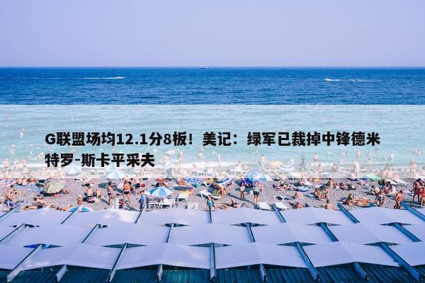 G联盟场均12.1分8板！美记：绿军已裁掉中锋德米特罗-斯卡平采夫