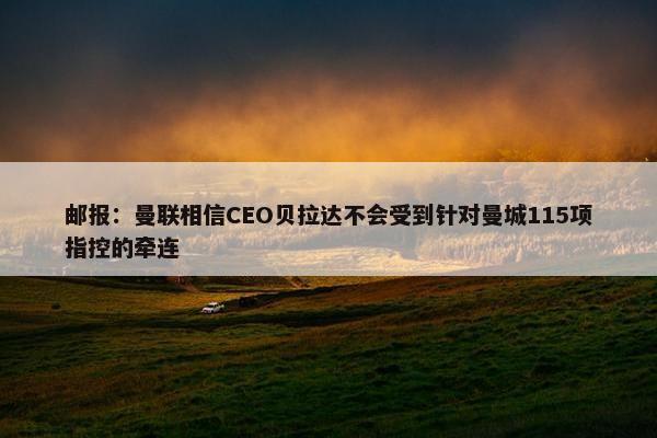 邮报：曼联相信CEO贝拉达不会受到针对曼城115项指控的牵连