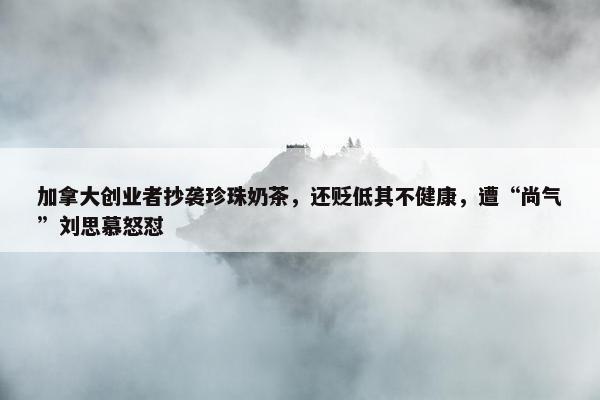 加拿大创业者抄袭珍珠奶茶，还贬低其不健康，遭“尚气”刘思慕怒怼