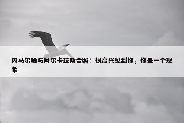 内马尔晒与阿尔卡拉斯合照：很高兴见到你，你是一个现象