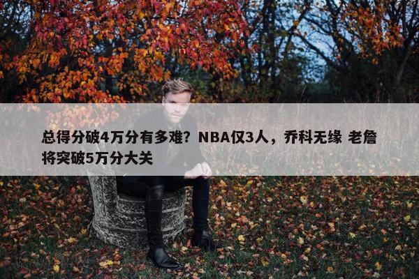 总得分破4万分有多难？NBA仅3人，乔科无缘 老詹将突破5万分大关