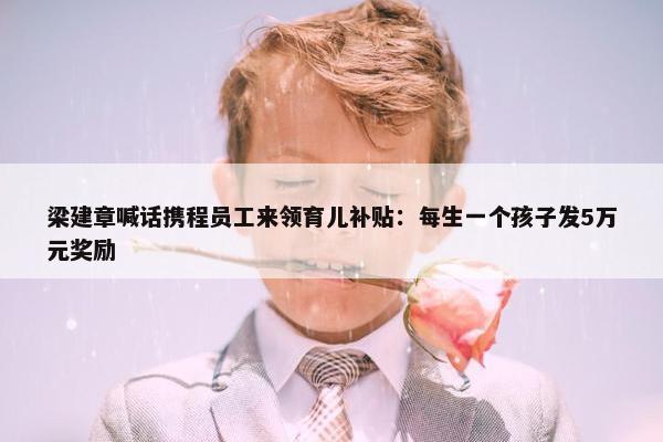 梁建章喊话携程员工来领育儿补贴：每生一个孩子发5万元奖励