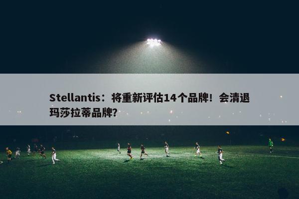 Stellantis：将重新评估14个品牌！会清退玛莎拉蒂品牌？