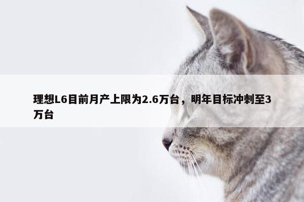 理想L6目前月产上限为2.6万台，明年目标冲刺至3万台