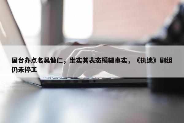 国台办点名吴慷仁，坐实其表态模糊事实，《执迷》剧组仍未停工