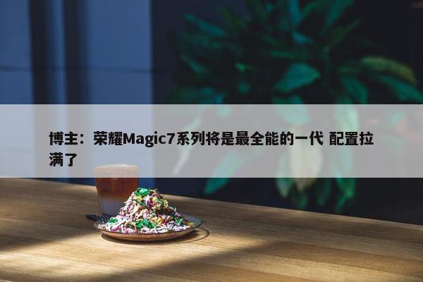 博主：荣耀Magic7系列将是最全能的一代 配置拉满了