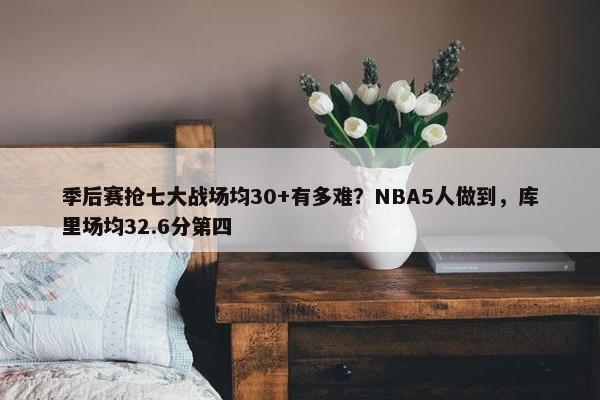 季后赛抢七大战场均30+有多难？NBA5人做到，库里场均32.6分第四