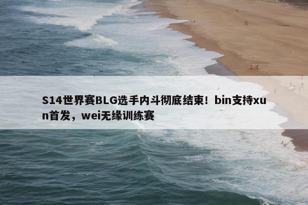 S14世界赛BLG选手内斗彻底结束！bin支持xun首发，wei无缘训练赛