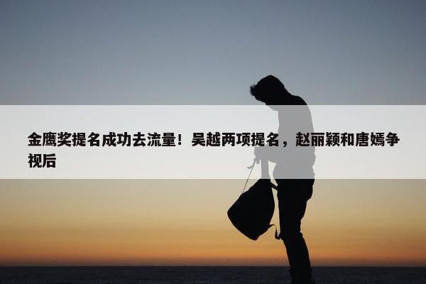 金鹰奖提名成功去流量！吴越两项提名，赵丽颖和唐嫣争视后