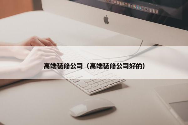 高端装修公司（高端装修公司好的）