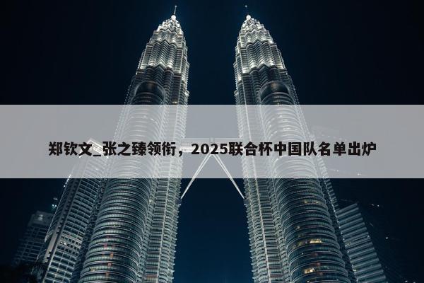 郑钦文_张之臻领衔，2025联合杯中国队名单出炉