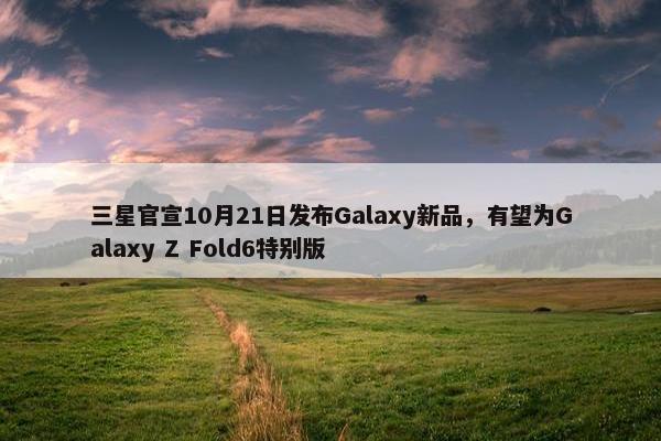 三星官宣10月21日发布Galaxy新品，有望为Galaxy Z Fold6特别版