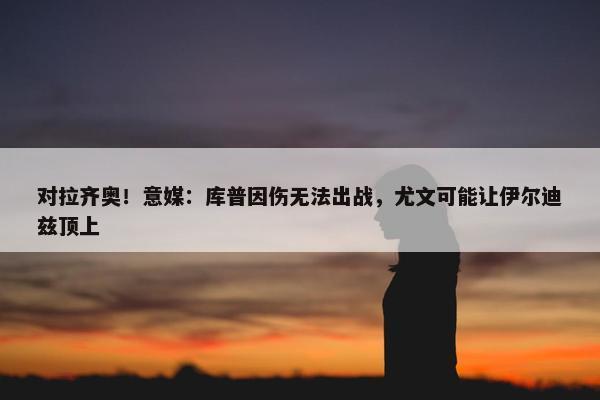 对拉齐奥！意媒：库普因伤无法出战，尤文可能让伊尔迪兹顶上