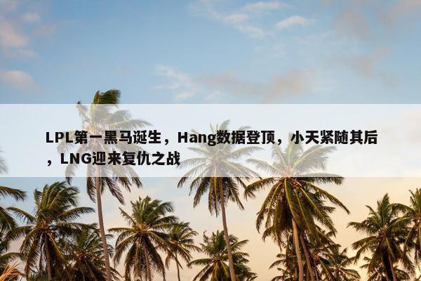 LPL第一黑马诞生，Hang数据登顶，小天紧随其后，LNG迎来复仇之战