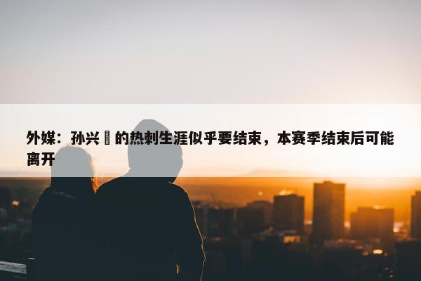 外媒：孙兴慜的热刺生涯似乎要结束，本赛季结束后可能离开