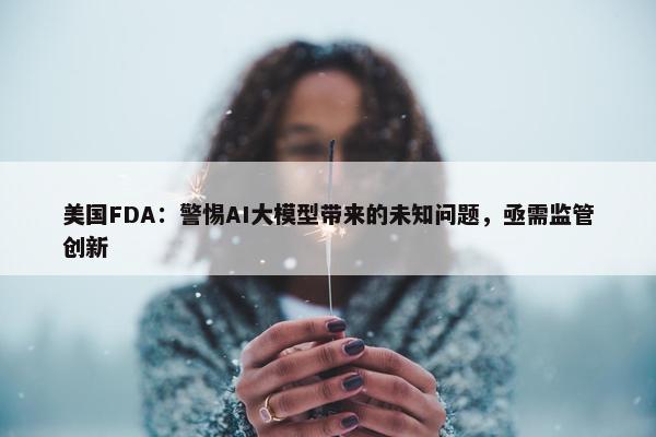 美国FDA：警惕AI大模型带来的未知问题，亟需监管创新