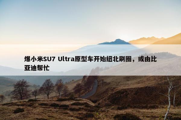 爆小米SU7 Ultra原型车开始纽北刷圈，或由比亚迪帮忙