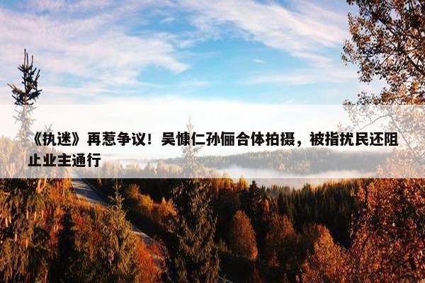 《执迷》再惹争议！吴慷仁孙俪合体拍摄，被指扰民还阻止业主通行