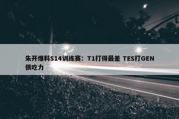 朱开爆料S14训练赛：T1打得最差 TES打GEN很吃力