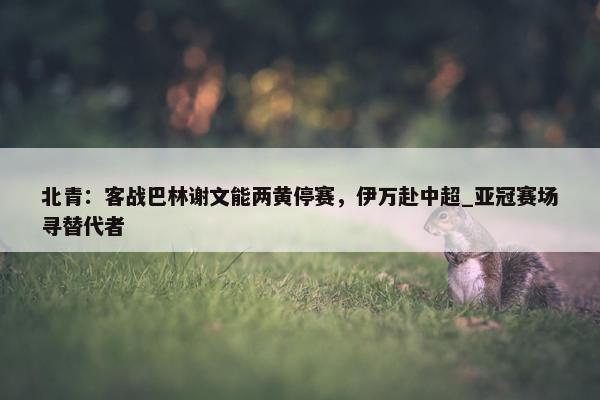 北青：客战巴林谢文能两黄停赛，伊万赴中超_亚冠赛场寻替代者