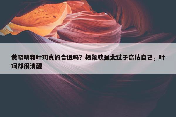 黄晓明和叶珂真的合适吗？杨颖就是太过于高估自己，叶珂却很清醒