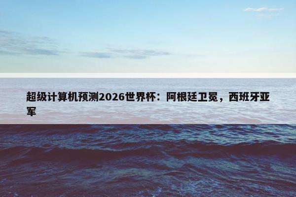 超级计算机预测2026世界杯：阿根廷卫冕，西班牙亚军