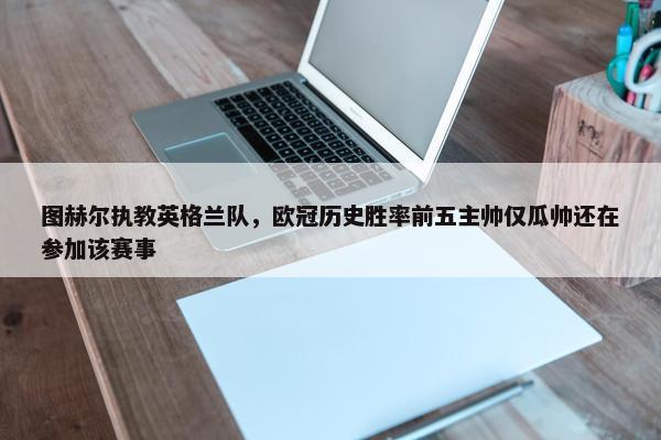 图赫尔执教英格兰队，欧冠历史胜率前五主帅仅瓜帅还在参加该赛事