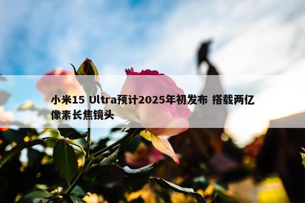 小米15 Ultra预计2025年初发布 搭载两亿像素长焦镜头