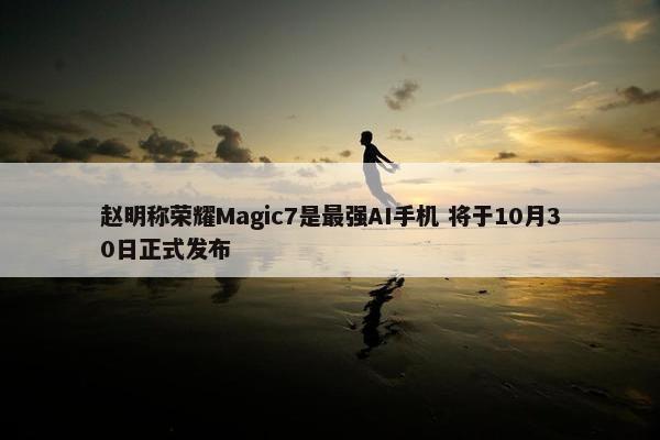 赵明称荣耀Magic7是最强AI手机 将于10月30日正式发布