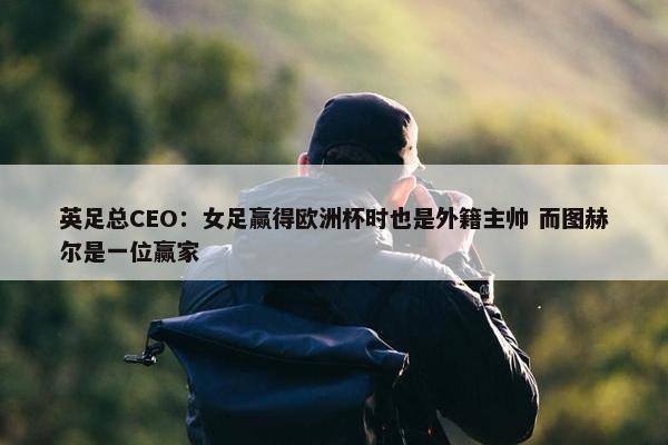 英足总CEO：女足赢得欧洲杯时也是外籍主帅 而图赫尔是一位赢家