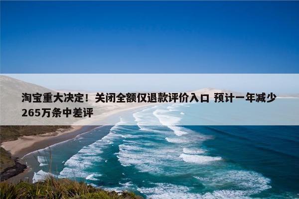 淘宝重大决定！关闭全额仅退款评价入口 预计一年减少265万条中差评