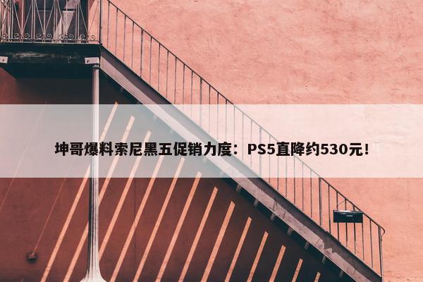 坤哥爆料索尼黑五促销力度：PS5直降约530元！