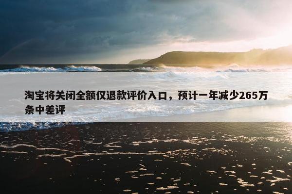 淘宝将关闭全额仅退款评价入口，预计一年减少265万条中差评