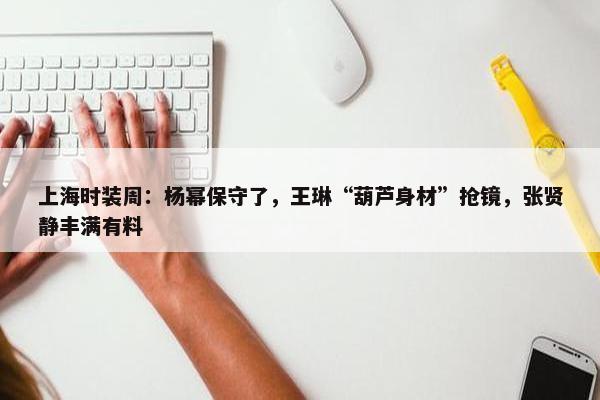 上海时装周：杨幂保守了，王琳“葫芦身材”抢镜，张贤静丰满有料