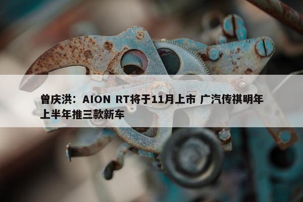 曾庆洪：AION RT将于11月上市 广汽传祺明年上半年推三款新车