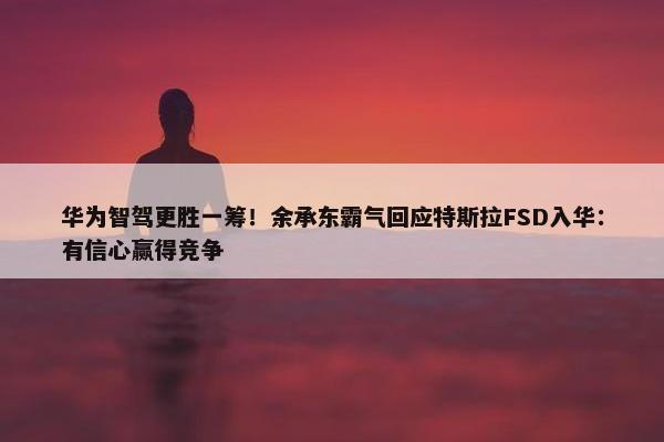 华为智驾更胜一筹！余承东霸气回应特斯拉FSD入华：有信心赢得竞争