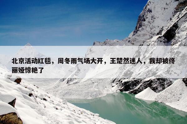 北京活动红毯，周冬雨气场大开，王楚然迷人，我却被佟丽娅惊艳了