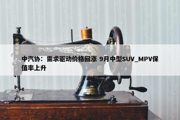 中汽协：需求驱动价格回涨 9月中型SUV_MPV保值率上升