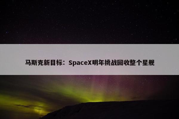 马斯克新目标：SpaceX明年挑战回收整个星舰