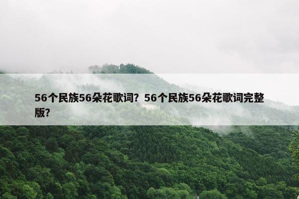 56个民族56朵花歌词？56个民族56朵花歌词完整版？