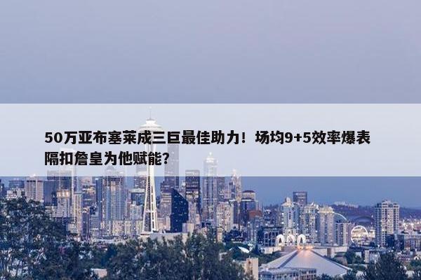 50万亚布塞莱成三巨最佳助力！场均9+5效率爆表 隔扣詹皇为他赋能？